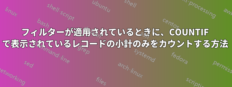 フィルターが適用されているときに、COUNTIF で表示されているレコードの小計のみをカウントする方法