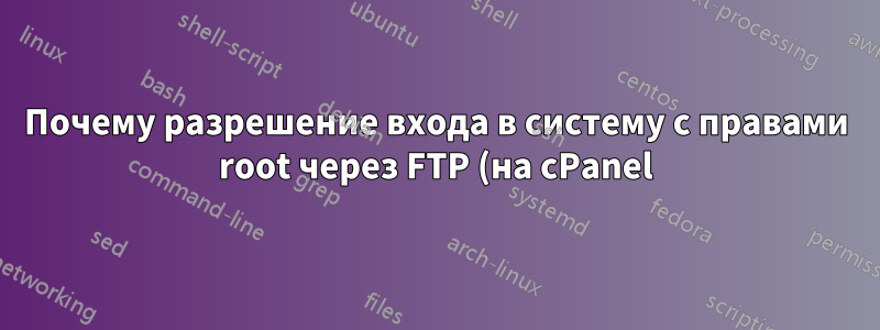 Почему разрешение входа в систему с правами root через FTP (на cPanel) представляет значительный риск безопасности?