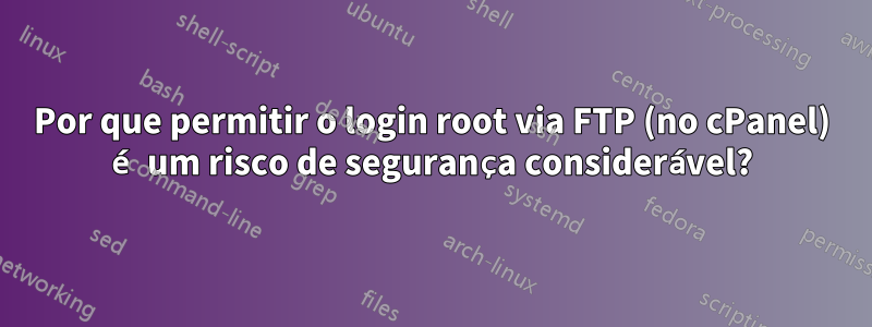 Por que permitir o login root via FTP (no cPanel) é um risco de segurança considerável?