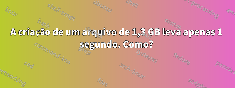 A criação de um arquivo de 1,3 GB leva apenas 1 segundo. Como?