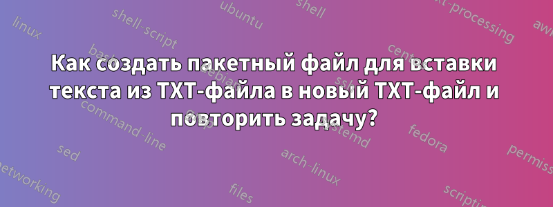 Как создать пакетный файл для вставки текста из TXT-файла в новый TXT-файл и повторить задачу?