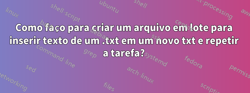 Como faço para criar um arquivo em lote para inserir texto de um .txt em um novo txt e repetir a tarefa?