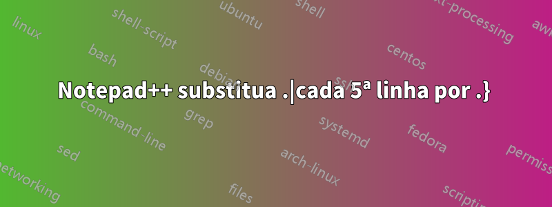 Notepad++ substitua .|cada 5ª linha por .}