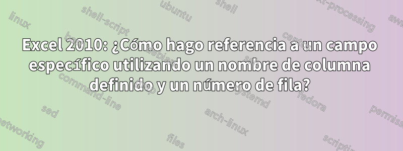 Excel 2010: ¿Cómo hago referencia a un campo específico utilizando un nombre de columna definido y un número de fila?