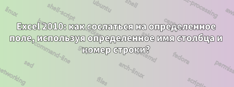 Excel 2010: как сослаться на определенное поле, используя определенное имя столбца и номер строки?