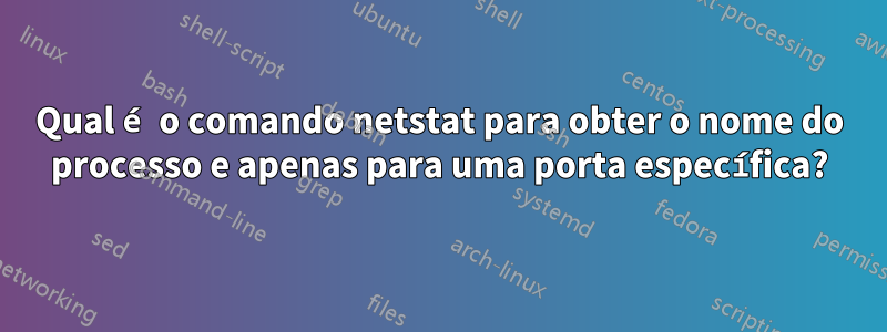 Qual é o comando netstat para obter o nome do processo e apenas para uma porta específica?