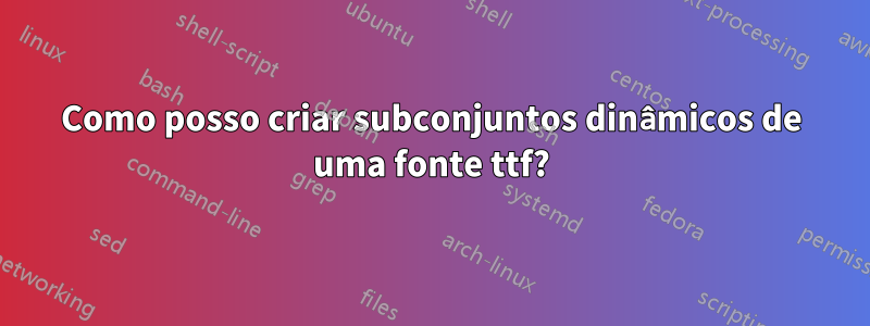 Como posso criar subconjuntos dinâmicos de uma fonte ttf?