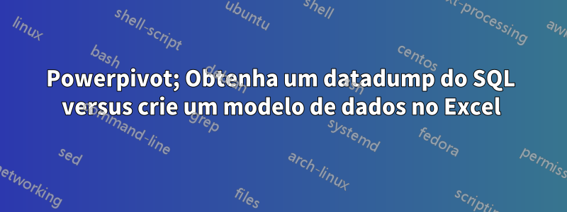 Powerpivot; Obtenha um datadump do SQL versus crie um modelo de dados no Excel