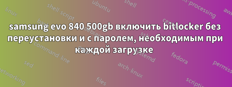 samsung evo 840 500gb включить bitlocker без переустановки и с паролем, необходимым при каждой загрузке 