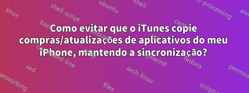 Como evitar que o iTunes copie compras/atualizações de aplicativos do meu iPhone, mantendo a sincronização?