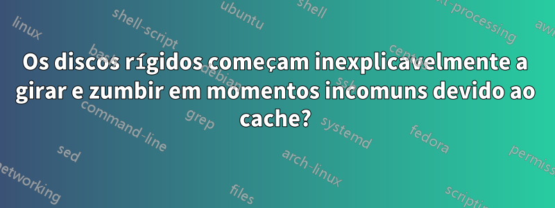 Os discos rígidos começam inexplicavelmente a girar e zumbir em momentos incomuns devido ao cache?