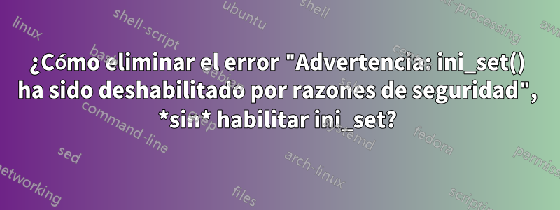 ¿Cómo eliminar el error "Advertencia: ini_set() ha sido deshabilitado por razones de seguridad", *sin* habilitar ini_set?