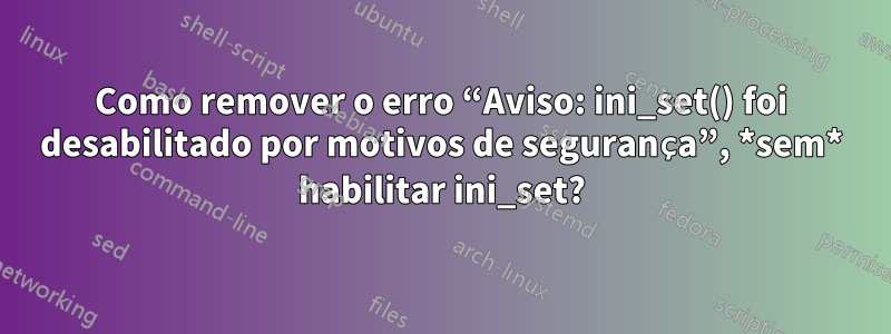 Como remover o erro “Aviso: ini_set() foi desabilitado por motivos de segurança”, *sem* habilitar ini_set?