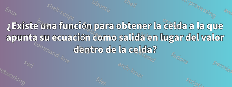 ¿Existe una función para obtener la celda a la que apunta su ecuación como salida en lugar del valor dentro de la celda?