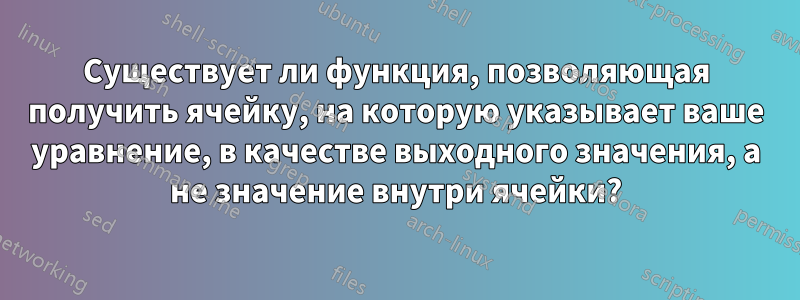 Существует ли функция, позволяющая получить ячейку, на которую указывает ваше уравнение, в качестве выходного значения, а не значение внутри ячейки?