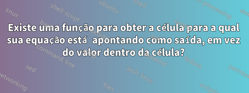 Existe uma função para obter a célula para a qual sua equação está apontando como saída, em vez do valor dentro da célula?