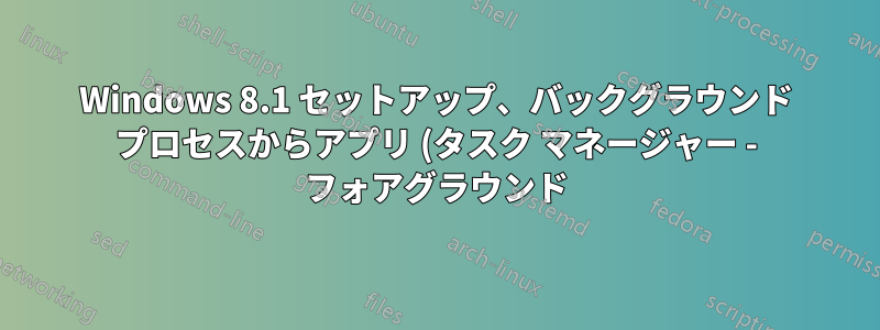 Windows 8.1 セットアップ、バックグラウンド プロセスからアプリ (タスク マネージャー - フォアグラウンド) へのアプリの移動