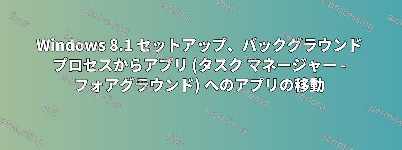 Windows 8.1 セットアップ、バックグラウンド プロセスからアプリ (タスク マネージャー - フォアグラウンド) へのアプリの移動