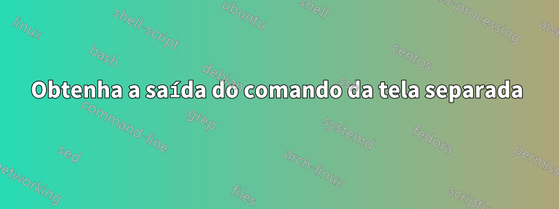 Obtenha a saída do comando da tela separada