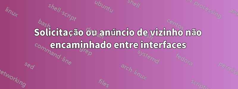 Solicitação ou anúncio de vizinho não encaminhado entre interfaces