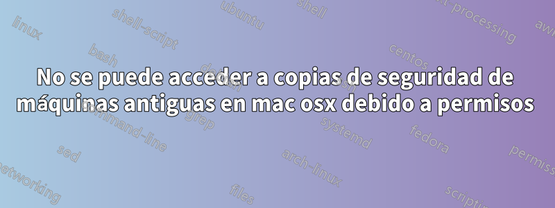 No se puede acceder a copias de seguridad de máquinas antiguas en mac osx debido a permisos