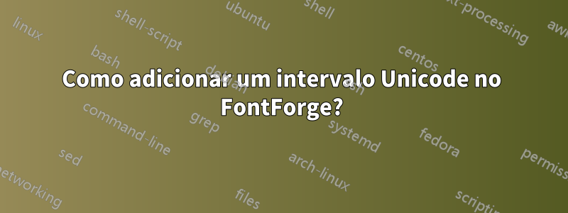 Como adicionar um intervalo Unicode no FontForge?