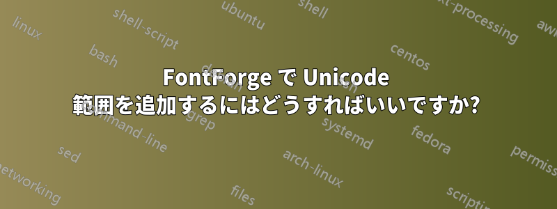 FontForge で Unicode 範囲を追加するにはどうすればいいですか?