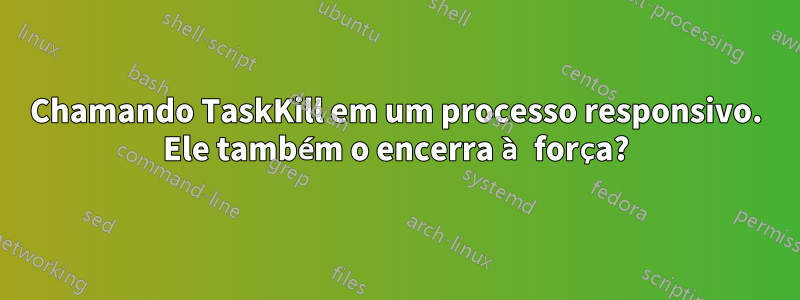 Chamando TaskKill em um processo responsivo. Ele também o encerra à força?