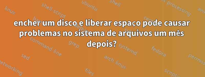 encher um disco e liberar espaço pode causar problemas no sistema de arquivos um mês depois?