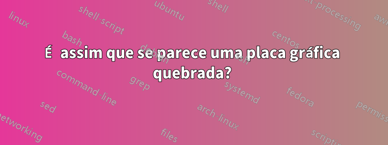 É assim que se parece uma placa gráfica quebrada?