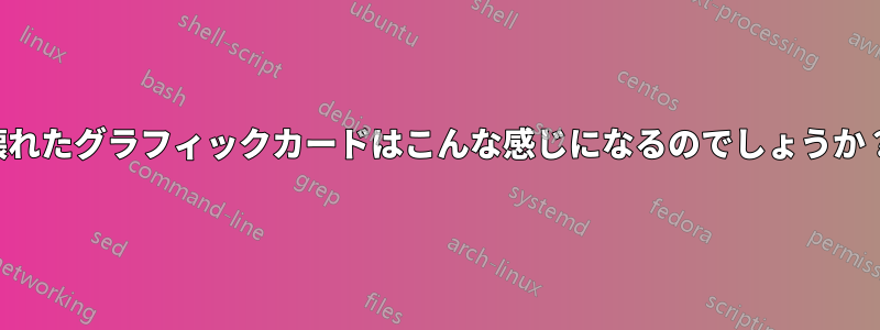 壊れたグラフィックカードはこんな感じになるのでしょうか？