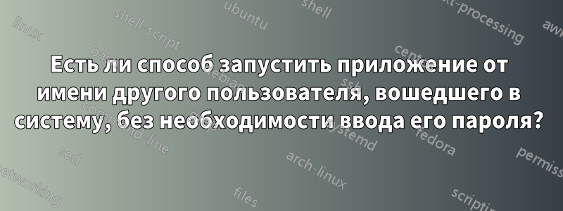 Есть ли способ запустить приложение от имени другого пользователя, вошедшего в систему, без необходимости ввода его пароля?