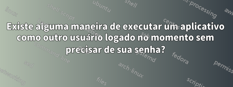 Existe alguma maneira de executar um aplicativo como outro usuário logado no momento sem precisar de sua senha?