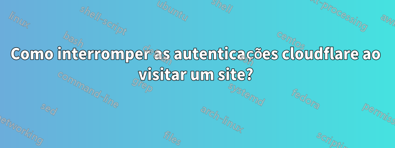 Como interromper as autenticações cloudflare ao visitar um site?