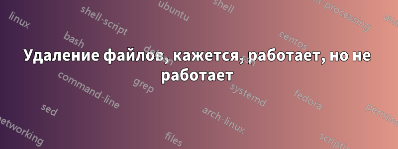 Удаление файлов, кажется, работает, но не работает
