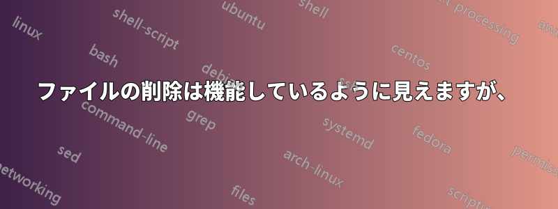 ファイルの削除は機能しているように見えますが、