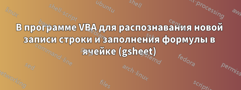 В программе VBA для распознавания новой записи строки и заполнения формулы в ячейке (gsheet)