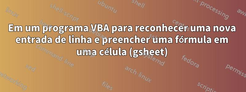 Em um programa VBA para reconhecer uma nova entrada de linha e preencher uma fórmula em uma célula (gsheet)