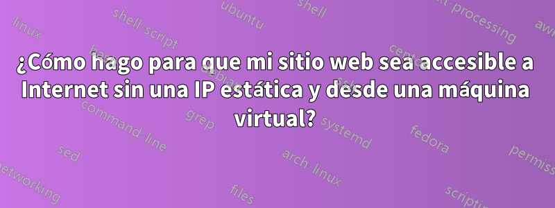 ¿Cómo hago para que mi sitio web sea accesible a Internet sin una IP estática y desde una máquina virtual?