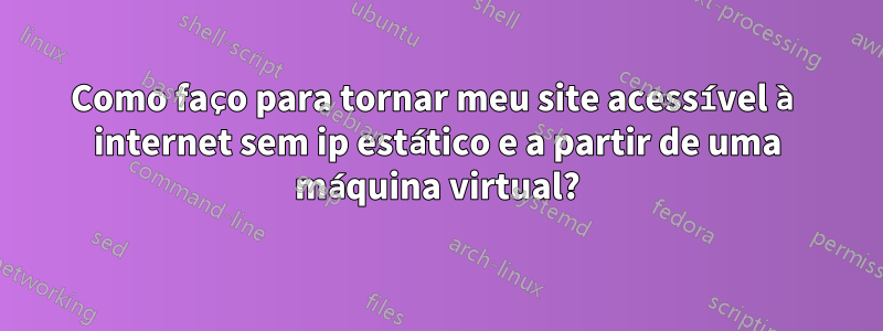 Como faço para tornar meu site acessível à internet sem ip estático e a partir de uma máquina virtual?