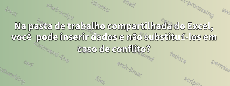 Na pasta de trabalho compartilhada do Excel, você pode inserir dados e não substituí-los em caso de conflito?