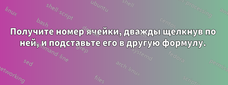 Получите номер ячейки, дважды щелкнув по ней, и подставьте его в другую формулу.
