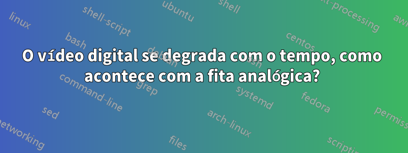 O vídeo digital se degrada com o tempo, como acontece com a fita analógica?