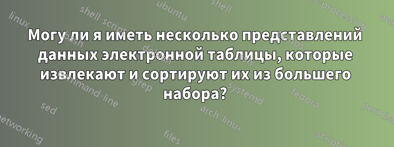 Могу ли я иметь несколько представлений данных электронной таблицы, которые извлекают и сортируют их из большего набора?