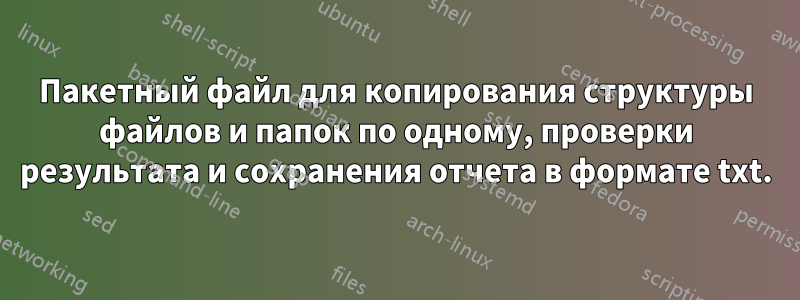 Пакетный файл для копирования структуры файлов и папок по одному, проверки результата и сохранения отчета в формате txt.