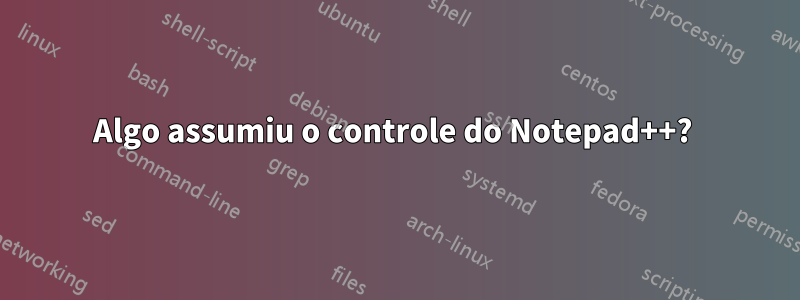 Algo assumiu o controle do Notepad++? 