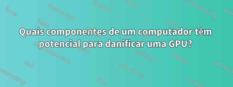 Quais componentes de um computador têm potencial para danificar uma GPU?