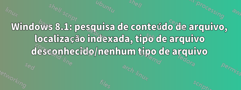 Windows 8.1: pesquisa de conteúdo de arquivo, localização indexada, tipo de arquivo desconhecido/nenhum tipo de arquivo