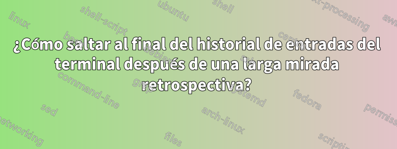 ¿Cómo saltar al final del historial de entradas del terminal después de una larga mirada retrospectiva?