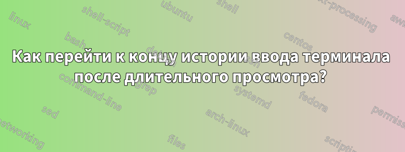 Как перейти к концу истории ввода терминала после длительного просмотра?